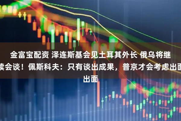 金富宝配资 泽连斯基会见土耳其外长 俄乌将继续会谈！佩斯科夫：只有谈出成果，普京才会考虑出面