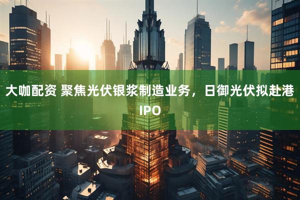 大咖配资 聚焦光伏银浆制造业务，日御光伏拟赴港IPO