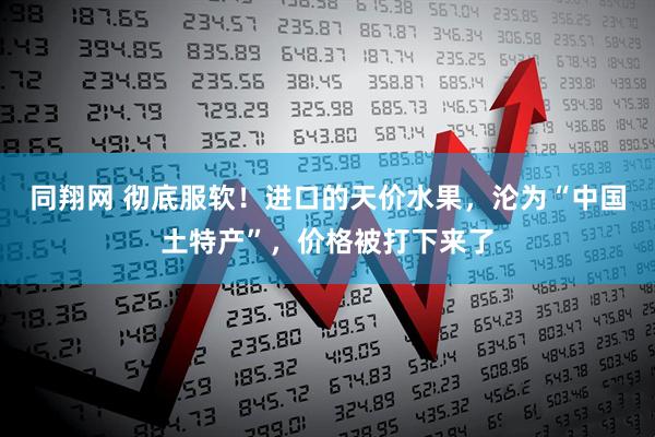 同翔网 彻底服软！进口的天价水果，沦为“中国土特产”，价格被打下来了