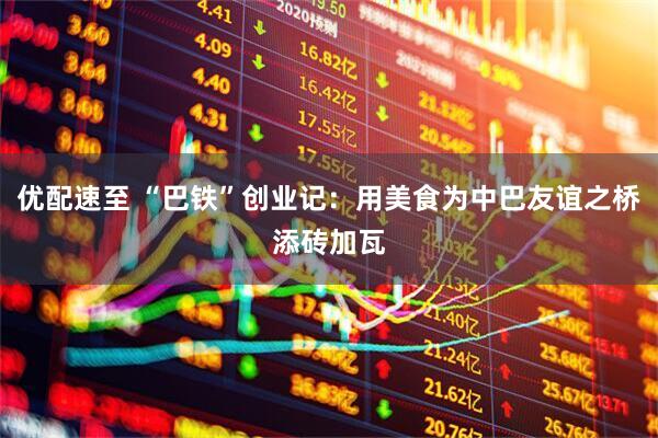 优配速至 “巴铁”创业记：用美食为中巴友谊之桥添砖加瓦