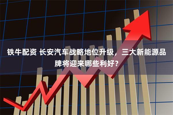 铁牛配资 长安汽车战略地位升级，三大新能源品牌将迎来哪些利好？