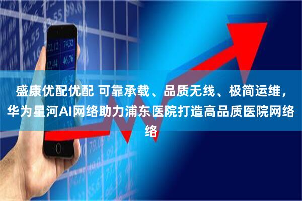 盛康优配优配 可靠承载、品质无线、极简运维，华为星河AI网络助力浦东医院打造高品质医院网络