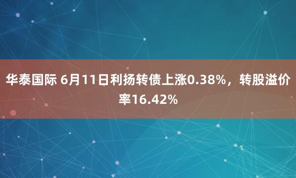 华泰国际 6月11日利扬转债上涨0.38%，转股溢价率16.42%