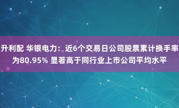 升利配 华银电力：近6个交易日公司股票累计换手率为80.95% 显著高于同行业上市公司平均水平
