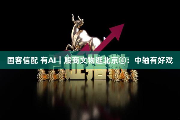 国客信配 有AI｜殷商文物逛北京④：中轴有好戏