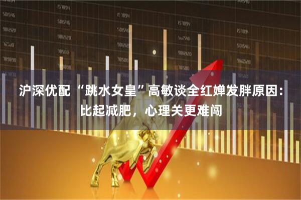 沪深优配 “跳水女皇”高敏谈全红婵发胖原因：比起减肥，心理关更难闯