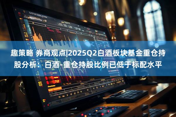 趣策略 券商观点|2025Q2白酒板块基金重仓持股分析：白酒-重仓持股比例已低于标配水平