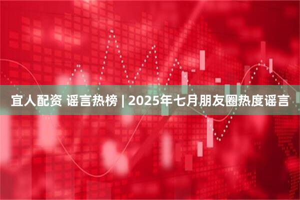 宜人配资 谣言热榜 | 2025年七月朋友圈热度谣言