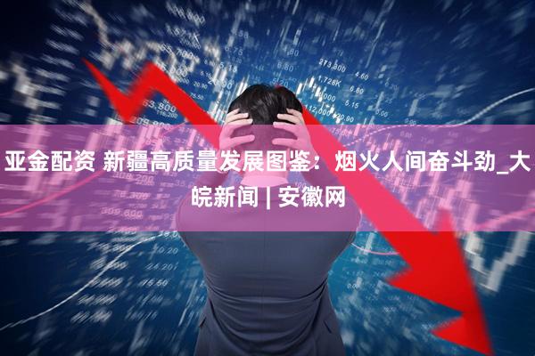 亚金配资 新疆高质量发展图鉴：烟火人间奋斗劲_大皖新闻 | 安徽网