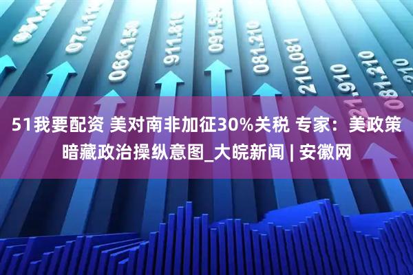 51我要配资 美对南非加征30%关税 专家：美政策暗藏政治操纵意图_大皖新闻 | 安徽网