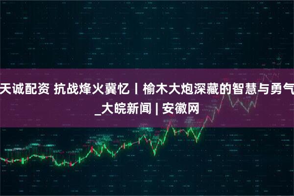 天诚配资 抗战烽火冀忆丨榆木大炮深藏的智慧与勇气_大皖新闻 | 安徽网