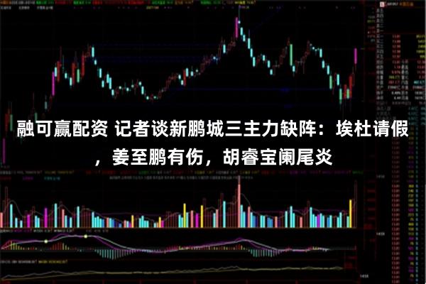 融可赢配资 记者谈新鹏城三主力缺阵：埃杜请假，姜至鹏有伤，胡睿宝阑尾炎