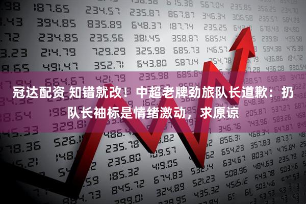 冠达配资 知错就改！中超老牌劲旅队长道歉：扔队长袖标是情绪激动，求原谅