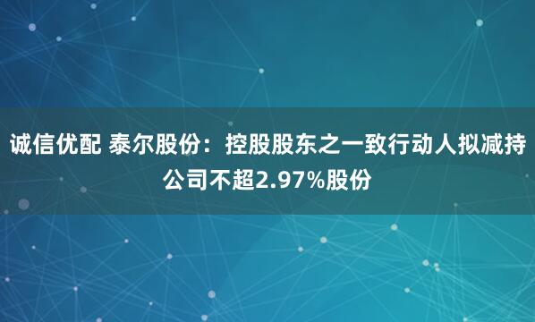 诚信优配 泰尔股份：控股股东之一致行动人拟减持公司不超2.97%股份