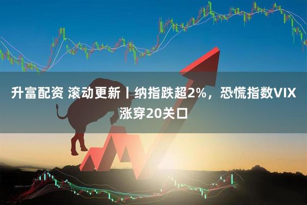 升富配资 滚动更新丨纳指跌超2%，恐慌指数VIX涨穿20关口