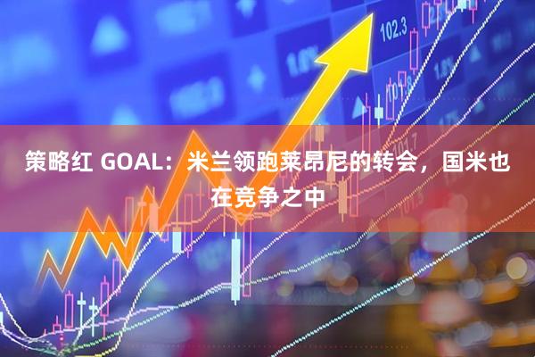 策略红 GOAL：米兰领跑莱昂尼的转会，国米也在竞争之中