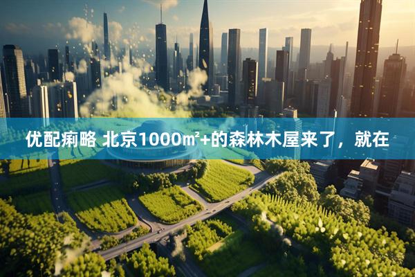 优配痢略 北京1000㎡+的森林木屋来了，就在