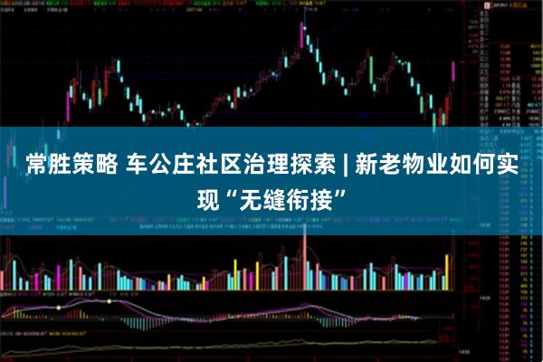 常胜策略 车公庄社区治理探索 | 新老物业如何实现“无缝衔接”