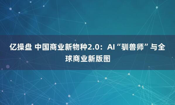 亿操盘 中国商业新物种2.0：AI“驯兽师”与全球商业新版图