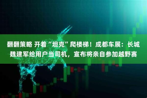 翻翻策略 开着“坦克”爬楼梯！成都车展：长城魏建军给用户当司机，宣布将亲自参加越野赛