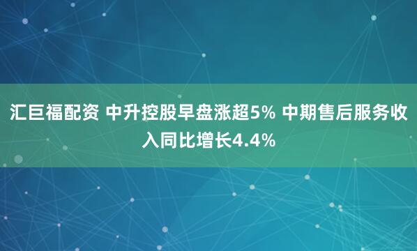 汇巨福配资 中升控股早盘涨超5% 中期售后服务收入同比增长4.4%