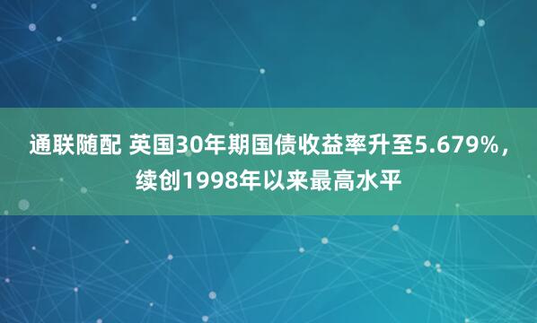 通联随配 英国30年期国债收益率升至5.679%，续创1998年以来最高水平