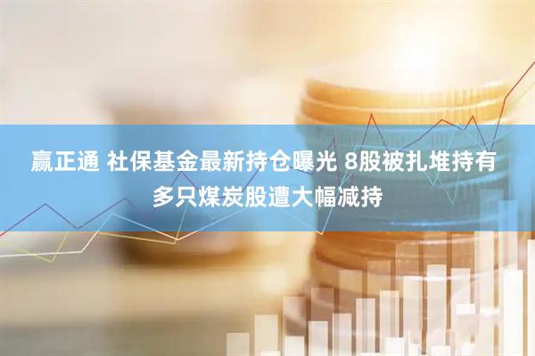 赢正通 社保基金最新持仓曝光 8股被扎堆持有 多只煤炭股遭大幅减持