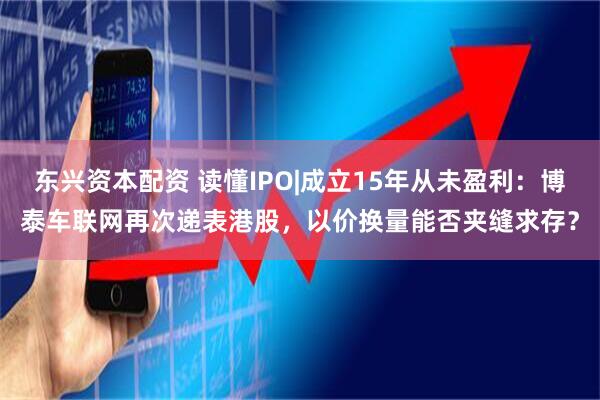 东兴资本配资 读懂IPO|成立15年从未盈利:博泰车联网再次递表港股,以价换量能否夹缝求存?