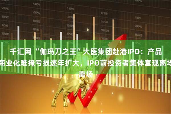 千汇网 “伽玛刀之王”大医集团赴港IPO:产品商业化难掩亏损逐年扩大,IPO前投资者集体套现离场