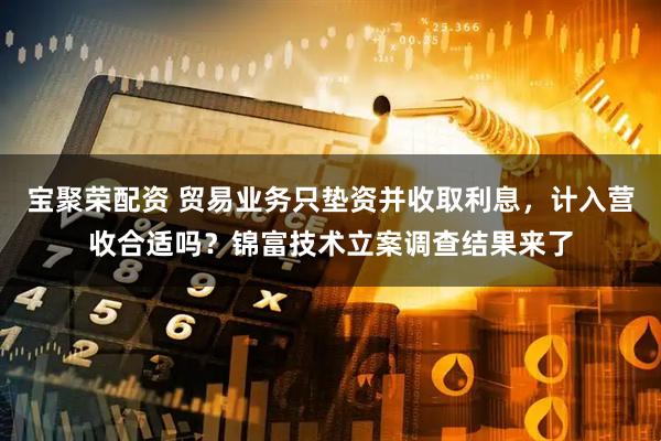 宝聚荣配资 贸易业务只垫资并收取利息，计入营收合适吗？锦富技术立案调查结果来了
