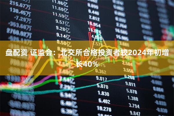 盘配资 证监会：北交所合格投资者较2024年初增长40%