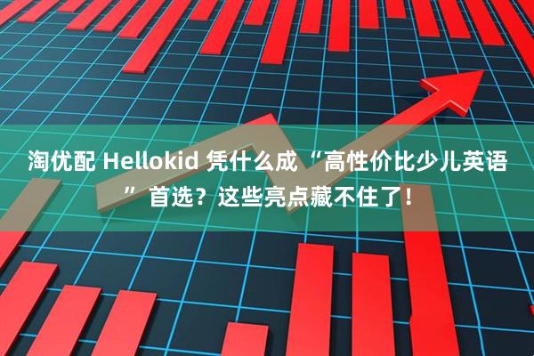 淘优配 Hellokid 凭什么成 “高性价比少儿英语” 首选？这些亮点藏不住了！