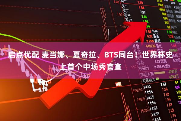 启点优配 麦当娜、夏奇拉、BTS同台！世界杯史上首个中场秀官宣
