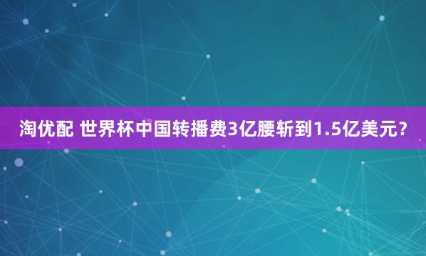 淘优配 世界杯中国转播费3亿腰斩到1.5亿美元？