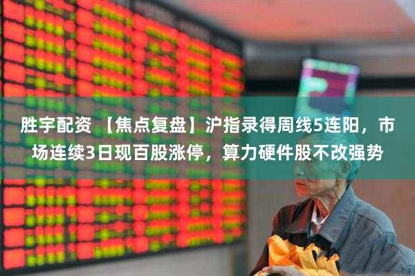 胜宇配资 【焦点复盘】沪指录得周线5连阳，市场连续3日现百股涨停，算力硬件股不改强势