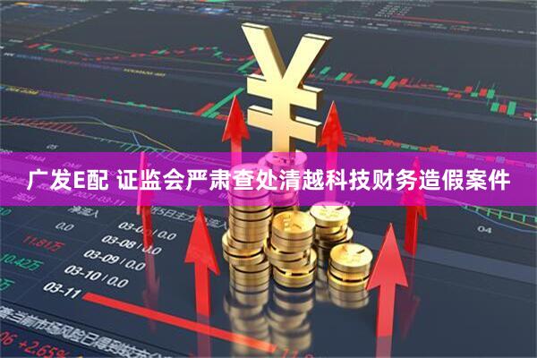 广发E配 证监会严肃查处清越科技财务造假案件